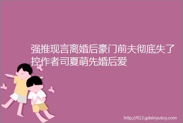 强推现言离婚后豪门前夫彻底失了控作者司夏萌先婚后爱