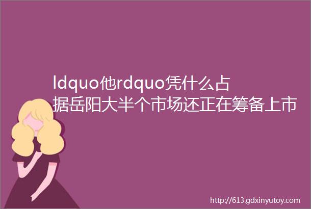 ldquo他rdquo凭什么占据岳阳大半个市场还正在筹备上市