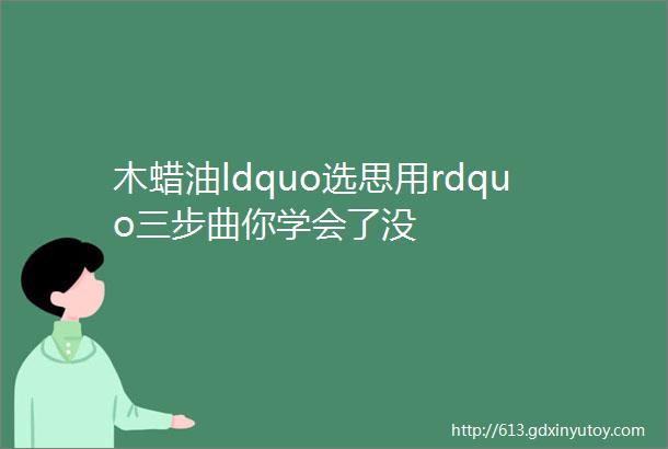 木蜡油ldquo选思用rdquo三步曲你学会了没