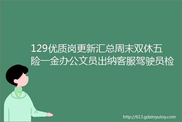 129优质岗更新汇总周末双休五险一金办公文员出纳客服驾驶员检票员等均有岗位