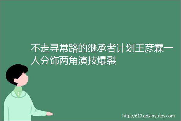 不走寻常路的继承者计划王彦霖一人分饰两角演技爆裂