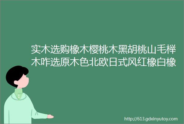 实木选购橡木樱桃木黑胡桃山毛榉木咋选原木色北欧日式风红橡白橡哪种合适油漆和木蜡油哪个更健康环保双12大促必看