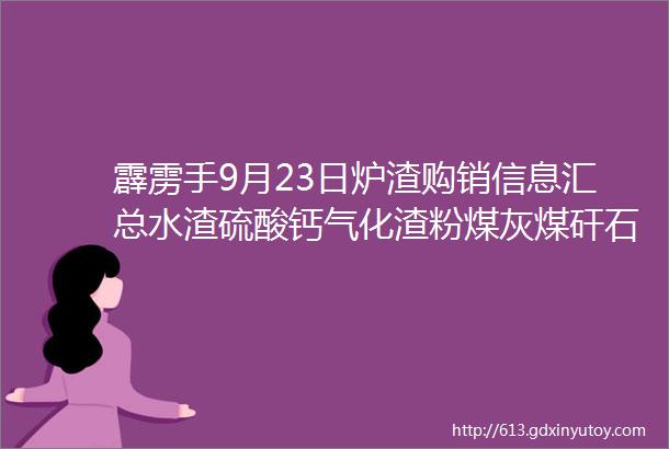 霹雳手9月23日炉渣购销信息汇总水渣硫酸钙气化渣粉煤灰煤矸石