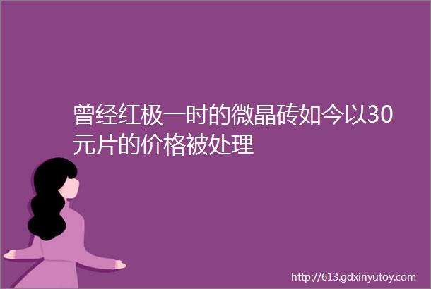 曾经红极一时的微晶砖如今以30元片的价格被处理