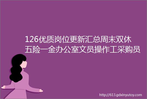 126优质岗位更新汇总周末双休五险一金办公室文员操作工采购员库管人事客服财务出纳等均有岗位