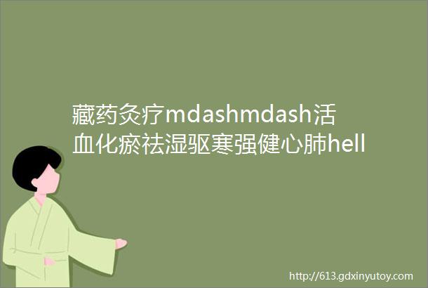 藏药灸疗mdashmdash活血化瘀祛湿驱寒强健心肺hellip太神奇了