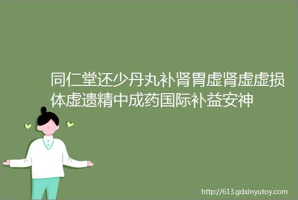 同仁堂还少丹丸补肾胃虚肾虚虚损体虚遗精中成药国际补益安神