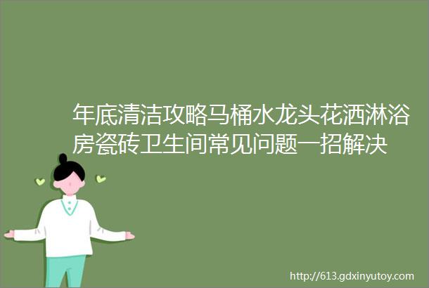 年底清洁攻略马桶水龙头花洒淋浴房瓷砖卫生间常见问题一招解决