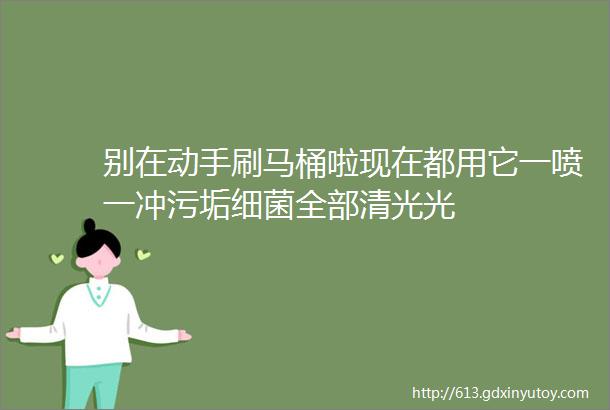 别在动手刷马桶啦现在都用它一喷一冲污垢细菌全部清光光