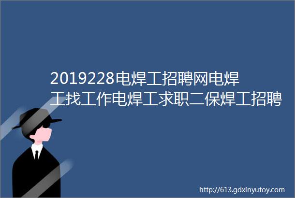 2019228电焊工招聘网电焊工找工作电焊工求职二保焊工招聘二保焊工招聘最新消息钢结构招聘信息钢结构招聘安装工