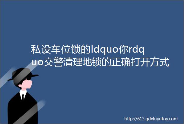 私设车位锁的ldquo你rdquo交警清理地锁的正确打开方式在这里