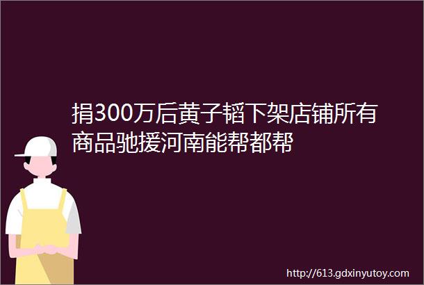 捐300万后黄子韬下架店铺所有商品驰援河南能帮都帮