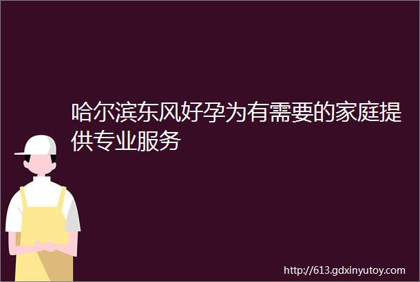 哈尔滨东风好孕为有需要的家庭提供专业服务