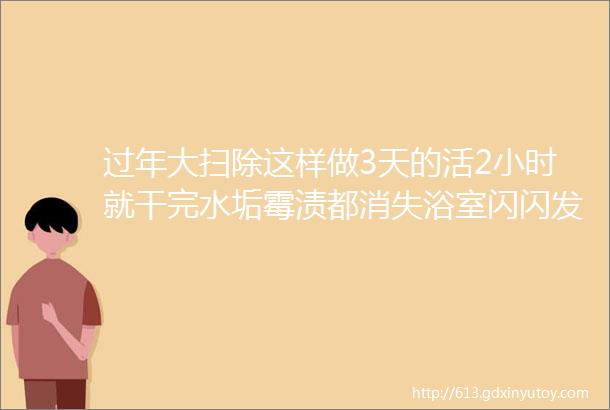 过年大扫除这样做3天的活2小时就干完水垢霉渍都消失浴室闪闪发亮