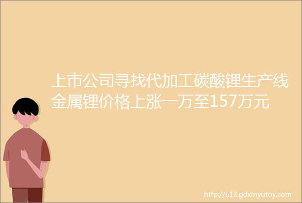 上市公司寻找代加工碳酸锂生产线金属锂价格上涨一万至157万元吨碳酸锂上涨