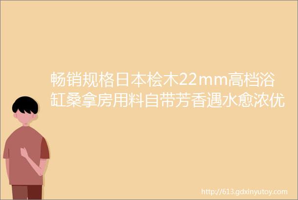 畅销规格日本桧木22mm高档浴缸桑拿房用料自带芳香遇水愈浓优质好材料等您带回家