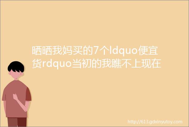 晒晒我妈买的7个ldquo便宜货rdquo当初的我瞧不上现在的我真香