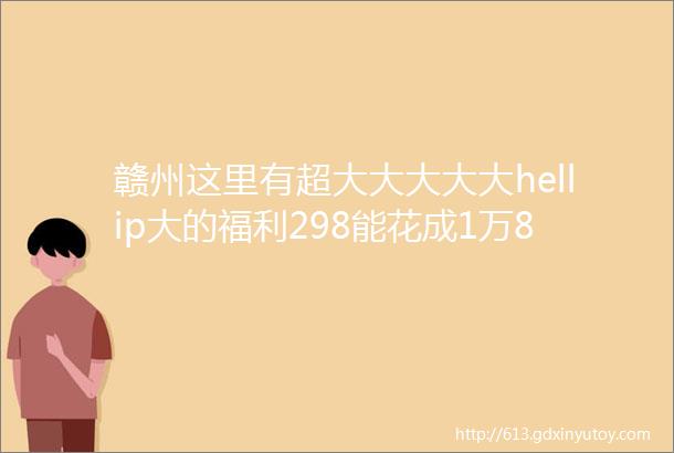 赣州这里有超大大大大大hellip大的福利298能花成1万8