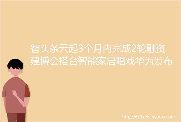 智头条云起3个月内完成2轮融资建博会搭台智能家居唱戏华为发布P50系列和智能家居新品小米跃居全球手机市场份额第二