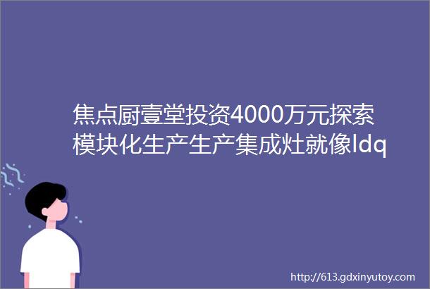 焦点厨壹堂投资4000万元探索模块化生产生产集成灶就像ldquo拼积木rdquo