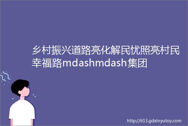 乡村振兴道路亮化解民忧照亮村民幸福路mdashmdash集团帮扶村江心乡联合村道路亮化工程圆满完工