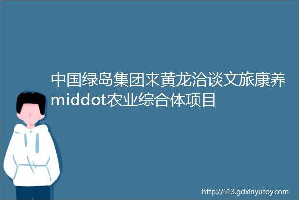 中国绿岛集团来黄龙洽谈文旅康养middot农业综合体项目