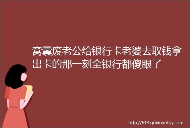 窝囊废老公给银行卡老婆去取钱拿出卡的那一刻全银行都傻眼了