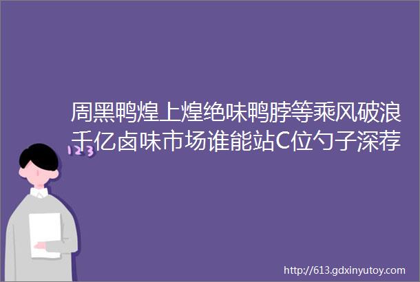 周黑鸭煌上煌绝味鸭脖等乘风破浪千亿卤味市场谁能站C位勺子深荐