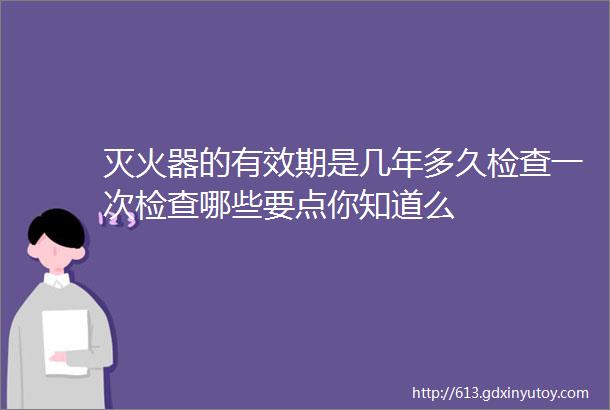 灭火器的有效期是几年多久检查一次检查哪些要点你知道么