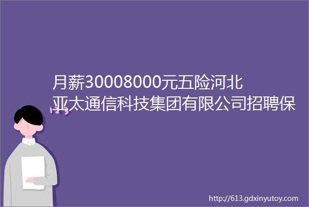 月薪30008000元五险河北亚太通信科技集团有限公司招聘保定招聘网812招聘信息汇总1