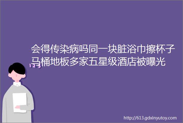 会得传染病吗同一块脏浴巾擦杯子马桶地板多家五星级酒店被曝光