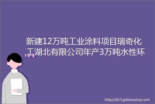 新建12万吨工业涂料项目瑞奇化工湖北有限公司年产3万吨水性环氧树脂3万吨水性固化剂等项目报批公示