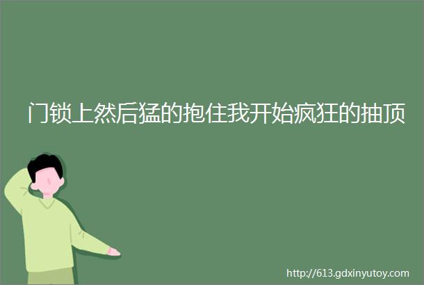 门锁上然后猛的抱住我开始疯狂的抽顶