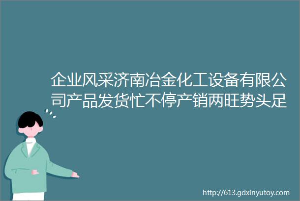 企业风采济南冶金化工设备有限公司产品发货忙不停产销两旺势头足